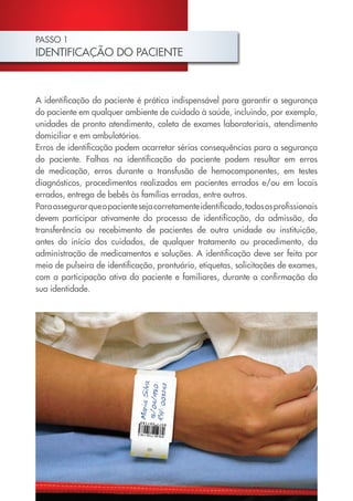 PASSO 1
IDENTIFICAÇÃO DO PACIENTE
A identificação do paciente é prática indispensável para garantir a segurança
do paciente em qualquer ambiente de cuidado à saúde, incluindo, por exemplo,
unidades de pronto atendimento, coleta de exames laboratoriais, atendimento
domiciliar e em ambulatórios.
Erros de identificação podem acarretar sérias consequências para a segurança
do paciente. Falhas na identificação do paciente podem resultar em erros
de medicação, erros durante a transfusão de hemocomponentes, em testes
diagnósticos, procedimentos realizados em pacientes errados e/ou em locais
errados, entrega de bebês às famílias erradas, entre outros.
Paraassegurarqueopacientesejacorretamenteidentificado,todososprofissionais
devem participar ativamente do processo de identificação, da admissão, da
transferência ou recebimento de pacientes de outra unidade ou instituição,
antes do início dos cuidados, de qualquer tratamento ou procedimento, da
administração de medicamentos e soluções. A identificação deve ser feita por
meio de pulseira de identificação, prontuário, etiquetas, solicitações de exames,
com a participação ativa do paciente e familiares, durante a confirmação da
sua identidade.
Cartilha COREN 10 Passos final.indd 6 5/7/10 3:42 PM
 