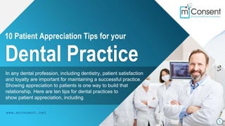 10 Patient Appreciation Tips for your
Dental Practice
1
www.mconsent.net
In any dental profession, including dentistry, patient satisfaction
and loyalty are important for maintaining a successful practice.
Showing appreciation to patients is one way to build that
relationship. Here are ten tips for dental practices to
show patient appreciation, including
 
