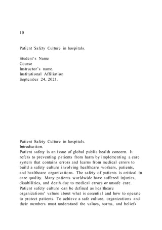 10
Patient Safety Culture in hospitals.
Student’s Name
Course
Instructor’s name.
Institutional Affiliation
September 24, 2021.
Patient Safety Culture in hospitals.
Introduction.
Patient safety is an issue of global public health concern. It
refers to preventing patients from harm by implementing a care
system that contains errors and learns from medical errors to
build a safety culture involving healthcare workers, patients,
and healthcare organizations. The safety of patients is critical in
care quality. Many patients worldwide have suffered injuries,
disabilities, and death due to medical errors or unsafe care.
Patient safety culture can be defined as healthcare
organizations' values about what is essential and how to operate
to protect patients. To achieve a safe culture, organizations and
their members must understand the values, norms, and beliefs
 