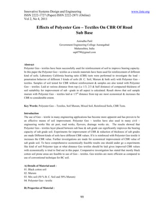 Innovative Systems Design and Engineering                                                             www.iiste.org
ISSN 2222-1727 (Paper) ISSN 2222-2871 (Online)
Vol 2, No 4, 2011

           Effects of Polyester Geo – Textiles On CBR Of Road
                                 Sub Base
                                              Anirudha Patil
                                 Government Engineering College Aurangabad
                                            Maharashtra, India
                                           sap0790@gmail.com



Abstract
Polyester Geo - textiles have been successfully used for reinforcement of soil to improve bearing capacity.
In this paper the Polyester Geo - textiles as a tensile materials have been used for reinforcement of different
kind of soils. Laboratory California bearing ratio (CBR) tests were performed to investigate the load –
penetration behavior of different 3 kinds of soils (B. C. Soil, Murum & both soil) with Polyester Geo –
textiles. Samples of soil tested for CBR without reinforcement & samples are also tested with Polyester
Geo – textiles. Laid at various distance from top (i.e 1/3, 2/3 & half distance) of compacted thickness of
soil suitability for improvement of sub –grade in all aspect is calculated. Result shows that soil sample
murum with Polyester Geo – textiles laid at 1/3rd distance from top are most economical & increases the
CBR to considerable extent.


Key Words: Polyester Geo – Textiles, Soil Murum, Mixed Soil, Reinforced Soils, CBR Tests.

Introduction
The use of Geo – textile in many engineering applications has become more apparent and has proven to be
an effective means of soil improvement. Polyester Geo – textiles have also used in many civil –
engineering works like air port, road works, flyovers, drainage works etc. The results showed that
Polyester Geo - textiles layer placed between sub base & sub grade can significantly improves the bearing
capacity of sub grade soil. Experiments for improvement of CBR & reduction of thickness of sub grades
are made Different kinds of soils have different CBR values. If it is reinforced with Polyester Geo textile it
increases the CBR value. Further investigations are made for economical improvement of CBR value of
sub grade soil. To have comprehensive economically feasible results one should under go a experiments
like kind of soil Polyester type at what distance Geo textiles should be laid gives improved CBR values
with economically is tried to find out in this paper. Comparative investigation has stated that mostly black
cotton soil prone areas are feasible to use of Geo – textiles. Geo textiles are more efficient as compared to
use of conventional technique for BC soil.


A) Details of Material used :
01. Black cotton soil
02. Murum
03. Mix soil (50 % B. C. Soil and 50% Murum)
04. Polyester Geo - textile

B) Properties of Material :


                                                     99
 