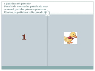 1 patinhos foi passear		Para lá da montanha para lá do marA mamã patinha pôs-se a procurar E todos os patinhos voltaram de lá.1
