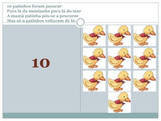 10 patinhos foram passear		Para lá da montanha para lá do marA mamã patinha pôs-se a procurar Mas só 9 patinhos voltaram de lá.10