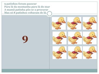 9 patinhos foram passear		Para lá da montanha para lá do marA mamã patinha pôs-se a procurar Mas só 8 patinhos voltaram de lá.9