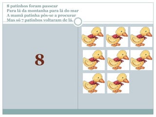 8 patinhos foram passear		Para lá da montanha para lá do marA mamã patinha pôs-se a procurar Mas só 7patinhos voltaram de lá.8