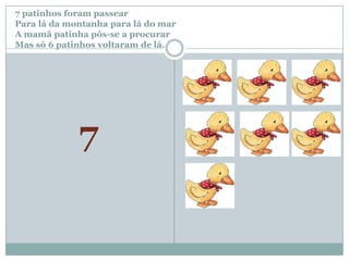 7 patinhos foram passear		Para lá da montanha para lá do marA mamã patinha pôs-se a procurar Mas só 6 patinhos voltaram de lá.7