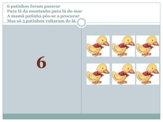 6 patinhos foram passear		Para lá da montanha para lá do marA mamã patinha pôs-se a procurar Mas só 5patinhos voltaram de lá.6