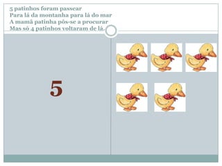 5 patinhos foram passear		Para lá da montanha para lá do marA mamã patinha pôs-se a procurar Mas só 4 patinhos voltaram de lá.5