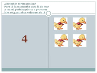 4 patinhos foram passear		Para lá da montanha para lá do marA mamã patinha pôs-se a procurar Mas só 3patinhos voltaram de lá.4