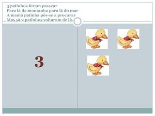 3 patinhos foram passear		Para lá da montanha para lá do marA mamã patinha pôs-se a procurar Mas só 2 patinhos voltaram de lá.3