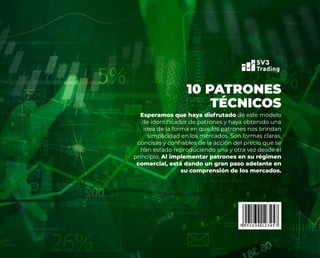 Esperamos que haya disfrutado de este modelo
de identificador de patrones y haya obtenido una
idea de la forma en que los patrones nos brindan
simplicidad en los mercados. Son formas claras,
concisas y confiables de la acción del precio que se
han estado reproduciendo una y otra vez desde el
principio. Al implementar patrones en su régimen
comercial, está dando un gran paso adelante en
su comprensión de los mercados.
10 PATRONES
TÉCNICOS
 