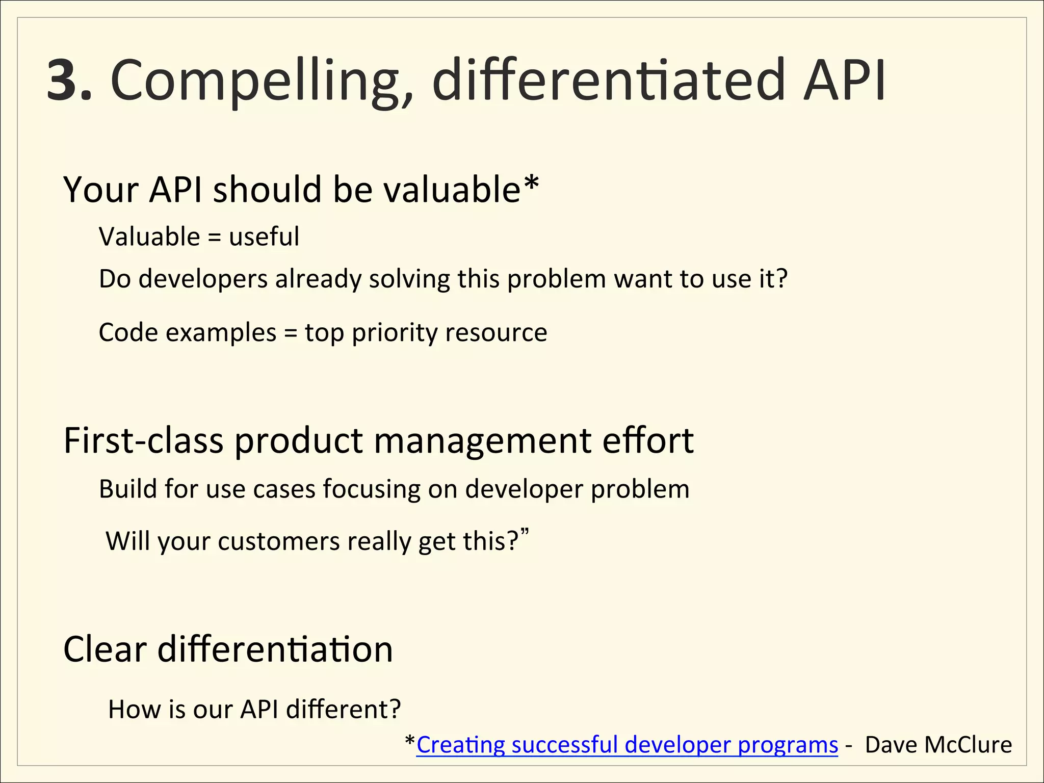 3.	
  Compelling,	
  diﬀeren;ated	
  API	
  	
  
Your	
  API	
  should	
  be	
  valuable*	
  
    	
  Valuable	
  =	
  useful	
  
    	
  Do	
  developers	
  already	
  solving	
  this	
  problem	
  want	
  to	
  use	
  it?	
  
    	
  Code	
  examples	
  =	
  top	
  priority	
  resource	
  
	
  
First-­‐class	
  product	
  management	
  eﬀort	
  
    	
  Build	
  for	
  use	
  cases	
  focusing	
  on	
  developer	
  problem	
  
    	
  	
  Will	
  your	
  customers	
  really	
  get	
  this?     	
  
	
  
Clear	
  diﬀeren;a;on	
  
     	
  	
  How	
  is	
  our	
  API	
  diﬀerent?	
  
                                                  	
  *Crea;ng	
  successful	
  developer	
  programs	
  -­‐	
  	
  Dave	
  McClure	
  
 