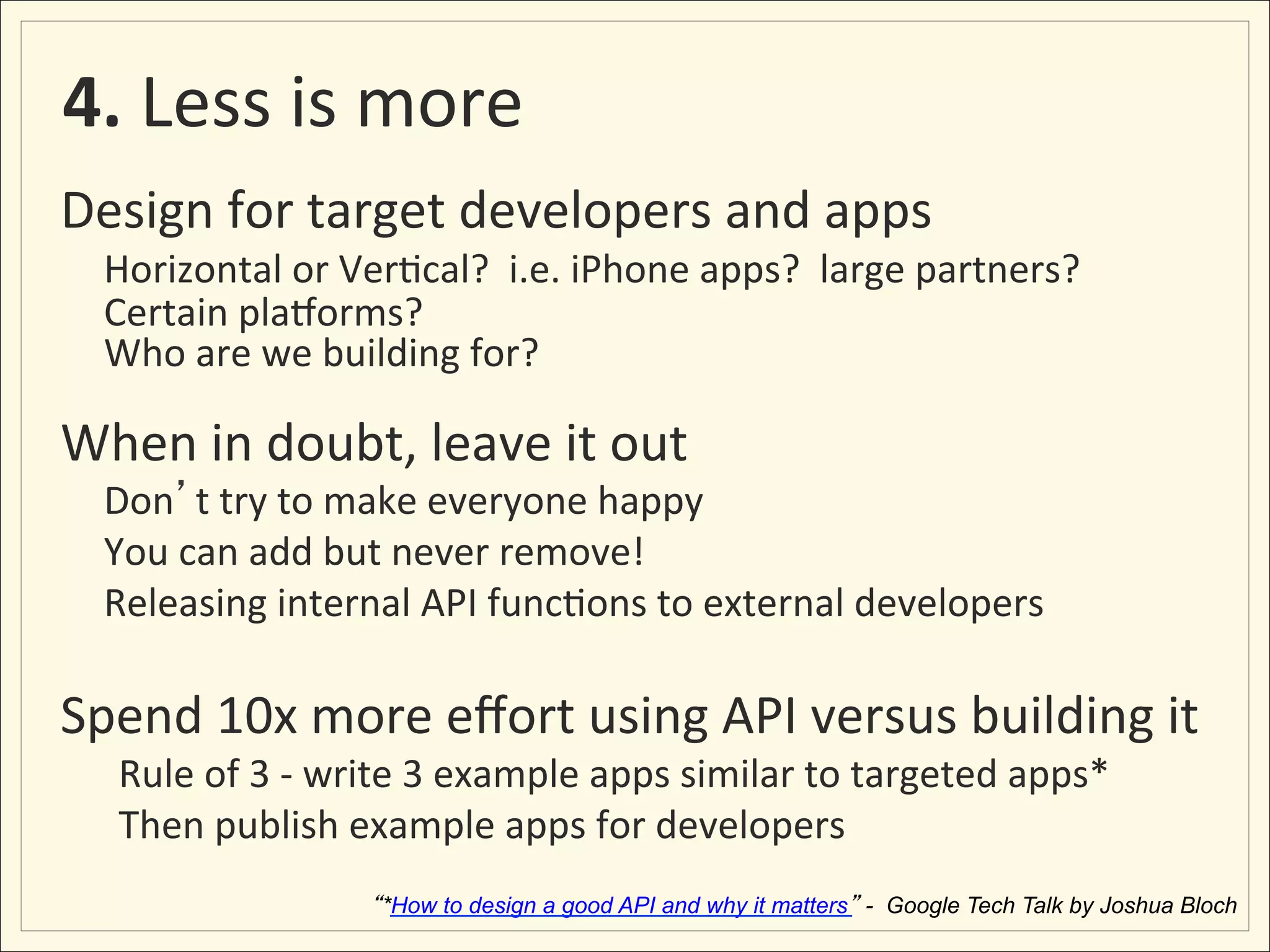  4.	
  Less	
  is	
  more	
  
Design	
  for	
  target	
  developers	
  and	
  apps	
  
 	
  Horizontal	
  or	
  Ver;cal?	
  	
  i.e.	
  iPhone	
  apps?	
  	
  large	
  partners?	
  
       	
  Certain	
  plaYorms?	
  	
  
       	
  Who	
  are	
  we	
  building	
  for?	
  	
  
	
  
When	
  in	
  doubt,	
  leave	
  it	
  out	
  
       	
  Don t	
  try	
  to	
  make	
  everyone	
  happy	
  
       	
  You	
  can	
  add	
  but	
  never	
  remove!	
  
       	
  Releasing	
  internal	
  API	
  func;ons	
  to	
  external	
  developers	
  
	
  
Spend	
  10x	
  more	
  eﬀort	
  using	
  API	
  versus	
  building	
  it	
  
         Rule	
  of	
  3	
  -­‐	
  write	
  3	
  example	
  apps	
  similar	
  to	
  targeted	
  apps*	
  
         Then	
  publish	
  example	
  apps	
  for	
  developers	
  
                                    *How to design a good API and why it matters - Google Tech Talk by Joshua Bloch
 