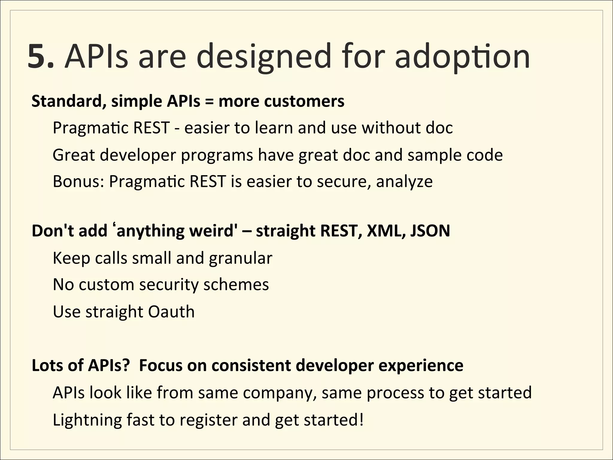 5.	
  APIs	
  are	
  designed	
  for	
  adop;on	
  
Standard,	
  simple	
  APIs	
  =	
  more	
  customers	
  
  	
  Pragma;c	
  REST	
  -­‐	
  easier	
  to	
  learn	
  and	
  use	
  without	
  doc	
  	
  
  	
  Great	
  developer	
  programs	
  have	
  great	
  doc	
  and	
  sample	
  code	
  
  	
  Bonus:	
  Pragma;c	
  REST	
  is	
  easier	
  to	
  secure,	
  analyze	
  
	
  
Don't	
  add	
   anything	
  weird'	
  –	
  straight	
  REST,	
  XML,	
  JSON	
  
     	
  Keep	
  calls	
  small	
  and	
  granular	
  
     	
  No	
  custom	
  security	
  schemes	
  
     	
  Use	
  straight	
  Oauth	
  	
  
	
  
Lots	
  of	
  APIs?	
  	
  Focus	
  on	
  consistent	
  developer	
  experience	
  	
  
     	
  APIs	
  look	
  like	
  from	
  same	
  company,	
  same	
  process	
  to	
  get	
  started	
  
     	
  Lightning	
  fast	
  to	
  register	
  and	
  get	
  started!	
  
 