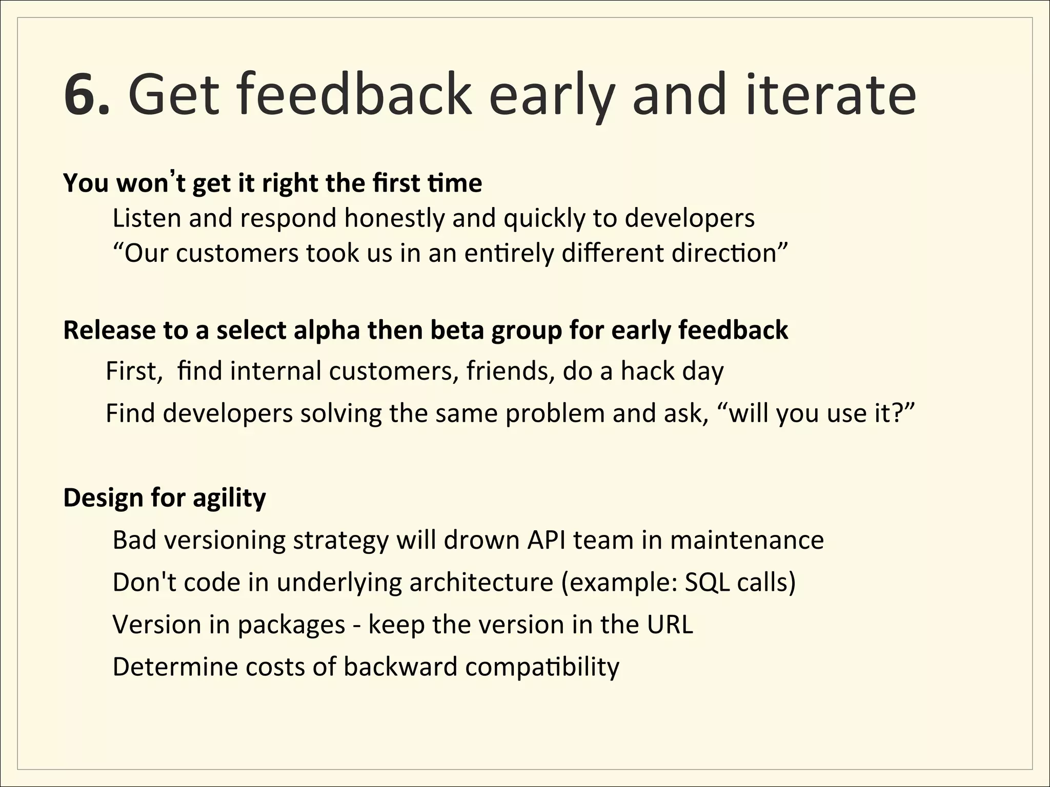 6.	
  Get	
  feedback	
  early	
  and	
  iterate	
  
                                                     	
  
You	
  won t	
  get	
  it	
  right	
  the	
  ﬁrst	
  :me
     	
  Listen	
  and	
  respond	
  honestly	
  and	
  quickly	
  to	
  developers     	
  
     	
  “Our	
  customers	
  took	
  us	
  in	
  an	
  en;rely	
  diﬀerent	
  direc;on”       	
  
	
  
Release	
  to	
  a	
  select	
  alpha	
  then	
  beta	
  group	
  for	
  early	
  feedback     	
  
     First,	
  	
  ﬁnd	
  internal	
  customers,	
  friends,	
  do	
  a	
  hack	
  day	
  
     Find	
  developers	
  solving	
  the	
  same	
  problem	
  and	
  ask,	
  “will	
  you	
  use	
  it?”	
  
     	
  
Design	
  for	
  agility	
  
     	
  Bad	
  versioning	
  strategy	
  will	
  drown	
  API	
  team	
  in	
  maintenance              	
  
     	
  Don't	
  code	
  in	
  underlying	
  architecture	
  (example:	
  SQL	
  calls)          	
  
     	
  Version	
  in	
  packages	
  -­‐	
  keep	
  the	
  version	
  in	
  the	
  URL	
  
     	
  Determine	
  costs	
  of	
  backward	
  compa;bility	
  
 