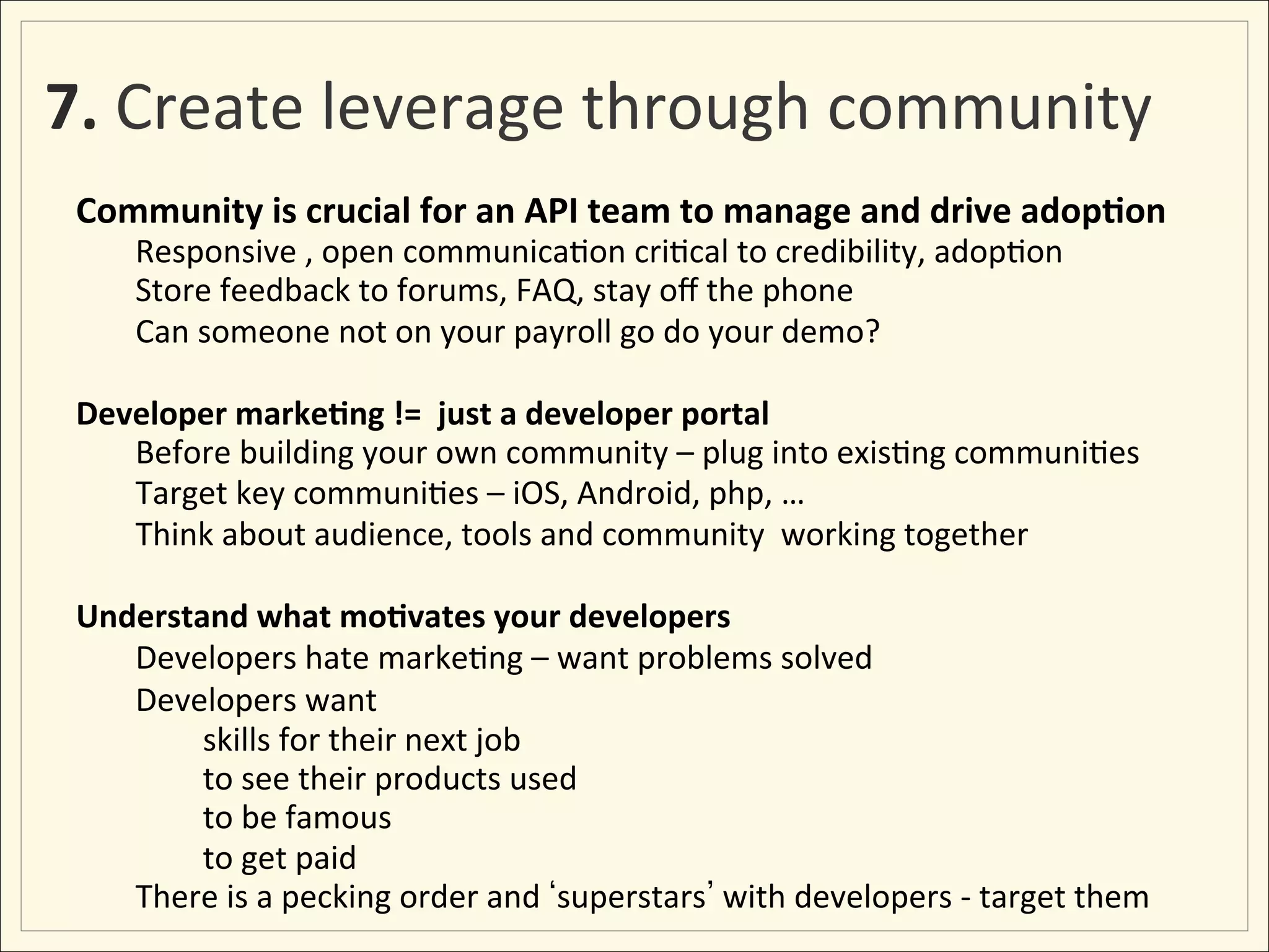 7.	
  Create	
  leverage	
  through	
  community	
  
 Community	
  is	
  crucial	
  for	
  an	
  API	
  team	
  to	
  manage	
  and	
  drive	
  adop:on	
  
      	
  Responsive	
  ,	
  open	
  communica;on	
  cri;cal	
  to	
  credibility,	
  adop;on	
  
      	
  Store	
  feedback	
  to	
  forums,	
  FAQ,	
  stay	
  oﬀ	
  the	
  phone	
  
      	
  Can	
  someone	
  not	
  on	
  your	
  payroll	
  go	
  do	
  your	
  demo?	
  	
  
 	
  
 Developer	
  marke:ng	
  !=	
  	
  just	
  a	
  developer	
  portal	
  	
  	
  
      	
  Before	
  building	
  your	
  own	
  community	
  –	
  plug	
  into	
  exis;ng	
  communi;es	
  
      	
  Target	
  key	
  communi;es	
  –	
  iOS,	
  Android,	
  php,	
  …	
  	
  
      	
  Think	
  about	
  audience,	
  tools	
  and	
  community	
  	
  working	
  together	
  
 	
  
 Understand	
  what	
  mo:vates	
  your	
  developers	
  
      	
  Developers	
  hate	
  marke;ng	
  –	
  want	
  problems	
  solved	
  
      	
  Developers	
  want	
  
     	
      	
  skills	
  for	
  their	
  next	
  job	
  
     	
      	
  to	
  see	
  their	
  products	
  used	
  
     	
      	
  to	
  be	
  famous	
  
     	
      	
  to	
  get	
  paid	
  
     	
  There	
  is	
  a	
  pecking	
  order	
  and	
   superstars 	
  with	
  developers	
  -­‐	
  target	
  them	
  
 