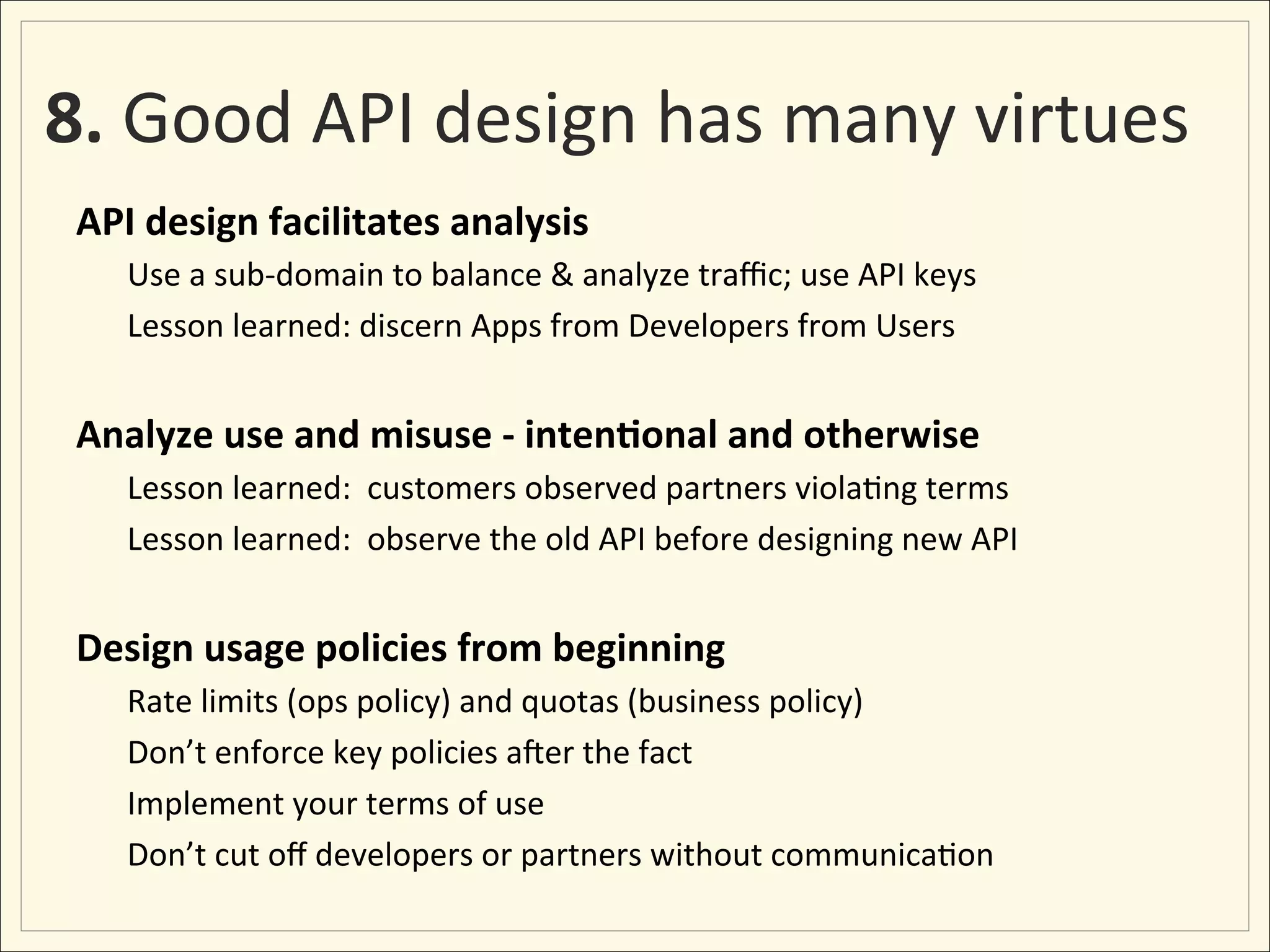 8.	
  Good	
  API	
  design	
  has	
  many	
  virtues	
  
 API	
  design	
  facilitates	
  analysis	
  
        Use	
  a	
  sub-­‐domain	
  to	
  balance	
  &	
  analyze	
  traﬃc;	
  use	
  API	
  keys	
  
        Lesson	
  learned:	
  discern	
  Apps	
  from	
  Developers	
  from	
  Users	
  
        	
  
 Analyze	
  use	
  and	
  misuse	
  -­‐	
  inten:onal	
  and	
  otherwise	
  
        Lesson	
  learned:	
  	
  customers	
  observed	
  partners	
  viola;ng	
  terms	
  
        Lesson	
  learned:	
  	
  observe	
  the	
  old	
  API	
  before	
  designing	
  new	
  API	
  
 	
  
 Design	
  usage	
  policies	
  from	
  beginning	
  
        Rate	
  limits	
  (ops	
  policy)	
  and	
  quotas	
  (business	
  policy)	
  
        Don’t	
  enforce	
  key	
  policies	
  axer	
  the	
  fact	
  
        Implement	
  your	
  terms	
  of	
  use	
  
        Don’t	
  cut	
  oﬀ	
  developers	
  or	
  partners	
  without	
  communica;on	
  
 