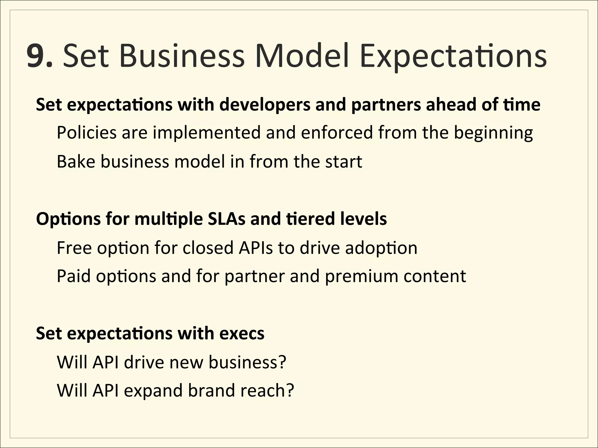 9.	
  Set	
  Business	
  Model	
  Expecta;ons	
  
Set	
  expecta:ons	
  with	
  developers	
  and	
  partners	
  ahead	
  of	
  :me	
  
     	
  Policies	
  are	
  implemented	
  and	
  enforced	
  from	
  the	
  beginning	
  
     	
  Bake	
  business	
  model	
  in	
  from	
  the	
  start	
  
	
  
Op:ons	
  for	
  mul:ple	
  SLAs	
  and	
  :ered	
  levels	
  
     	
  Free	
  op;on	
  for	
  closed	
  APIs	
  to	
  drive	
  adop;on	
  
     	
  Paid	
  op;ons	
  and	
  for	
  partner	
  and	
  premium	
  content	
  
	
  
Set	
  expecta:ons	
  with	
  execs	
  
     	
  Will	
  API	
  drive	
  new	
  business?	
  
     	
  Will	
  API	
  expand	
  brand	
  reach?	
  
 