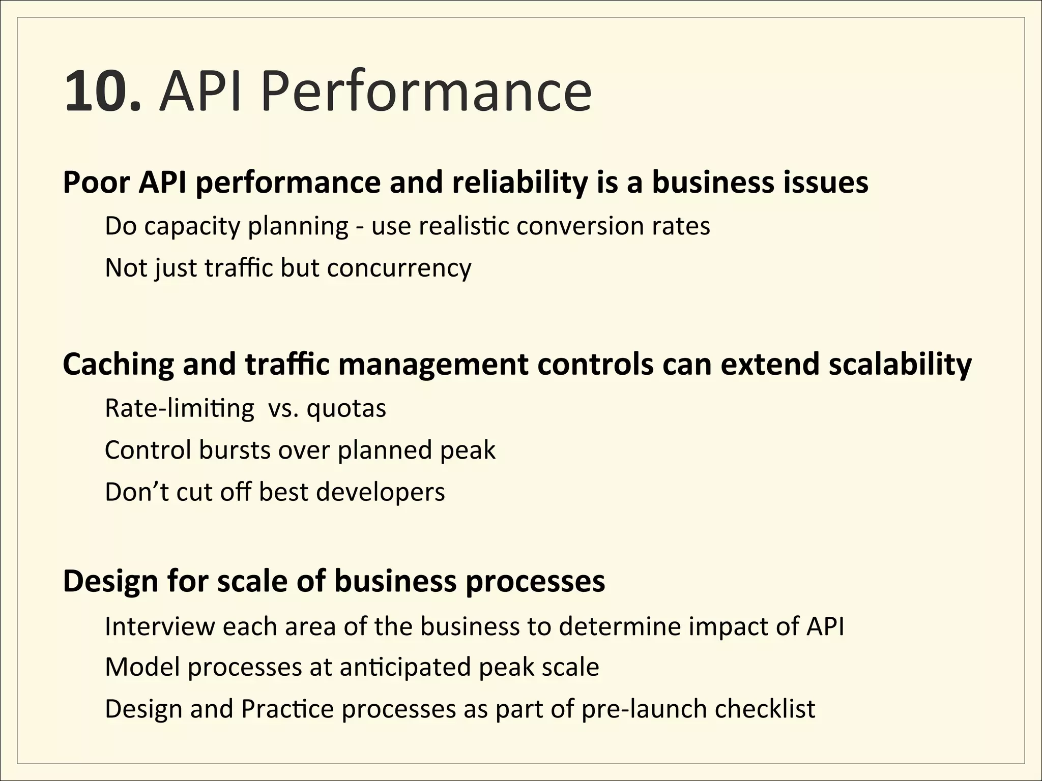 10.	
  API	
  Performance	
  
Poor	
  API	
  performance	
  and	
  reliability	
  is	
  a	
  business	
  issues	
  
       Do	
  capacity	
  planning	
  -­‐	
  use	
  realis;c	
  conversion	
  rates	
  
       Not	
  just	
  traﬃc	
  but	
  concurrency	
  	
  
  	
  
Caching	
  and	
  traﬃc	
  management	
  controls	
  can	
  extend	
  scalability	
  
       Rate-­‐limi;ng	
  	
  vs.	
  quotas	
  
       Control	
  bursts	
  over	
  planned	
  peak	
  
       Don’t	
  cut	
  oﬀ	
  best	
  developers	
  
	
  
Design	
  for	
  scale	
  of	
  business	
  processes	
  
       Interview	
  each	
  area	
  of	
  the	
  business	
  to	
  determine	
  impact	
  of	
  API	
  
       Model	
  processes	
  at	
  an;cipated	
  peak	
  scale	
  
       Design	
  and	
  Prac;ce	
  processes	
  as	
  part	
  of	
  pre-­‐launch	
  checklist	
  
 