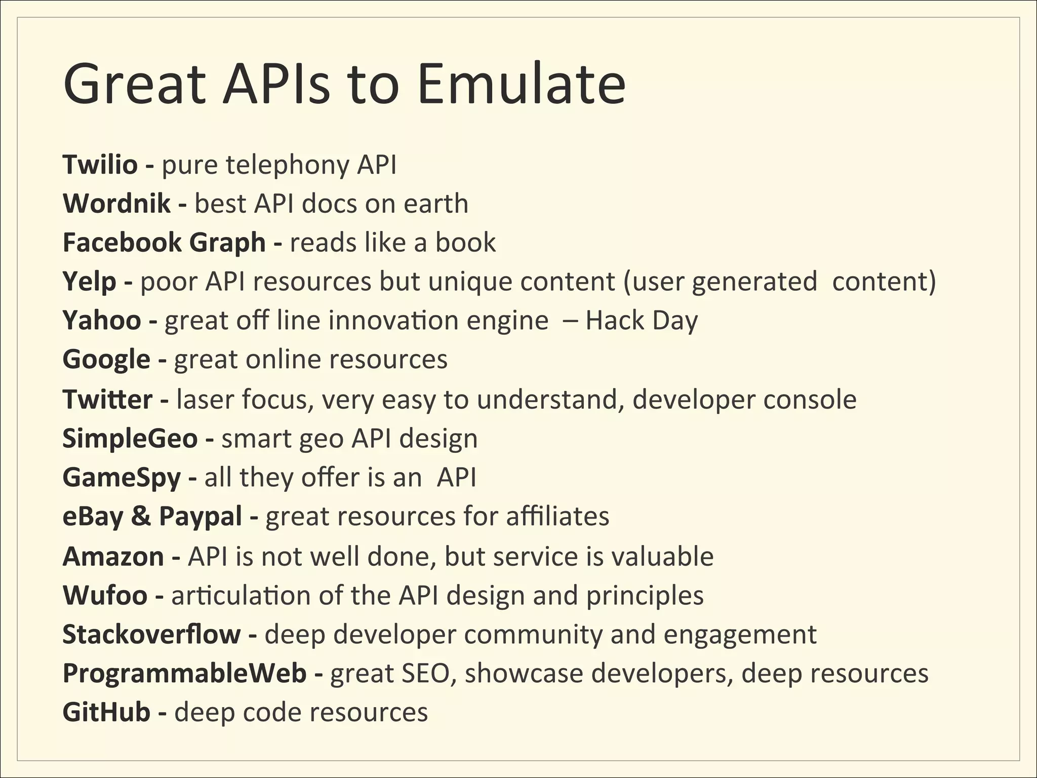 Great	
  APIs	
  to	
  Emulate	
  
Twilio	
  -­‐	
  pure	
  telephony	
  API	
  
Wordnik	
  -­‐	
  best	
  API	
  docs	
  on	
  earth	
  
Facebook	
  Graph	
  -­‐	
  reads	
  like	
  a	
  book	
  	
  
Yelp	
  -­‐	
  poor	
  API	
  resources	
  but	
  unique	
  content	
  (user	
  generated	
  	
  content)	
  
Yahoo	
  -­‐	
  great	
  oﬀ	
  line	
  innova;on	
  engine	
  	
  –	
  Hack	
  Day	
  
Google	
  -­‐	
  great	
  online	
  resources	
  
Twi&er	
  -­‐	
  laser	
  focus,	
  very	
  easy	
  to	
  understand,	
  developer	
  console	
  
SimpleGeo	
  -­‐	
  smart	
  geo	
  API	
  design	
  
GameSpy	
  -­‐	
  all	
  they	
  oﬀer	
  is	
  an	
  	
  API	
  
eBay	
  &	
  Paypal	
  -­‐	
  great	
  resources	
  for	
  aﬃliates	
  
Amazon	
  -­‐	
  API	
  is	
  not	
  well	
  done,	
  but	
  service	
  is	
  valuable	
  
Wufoo	
  -­‐	
  ar;cula;on	
  of	
  the	
  API	
  design	
  and	
  principles	
  
Stackoverﬂow	
  -­‐	
  deep	
  developer	
  community	
  and	
  engagement	
  
ProgrammableWeb	
  -­‐	
  great	
  SEO,	
  showcase	
  developers,	
  deep	
  resources	
  	
  
GitHub	
  -­‐	
  deep	
  code	
  resources	
  
 