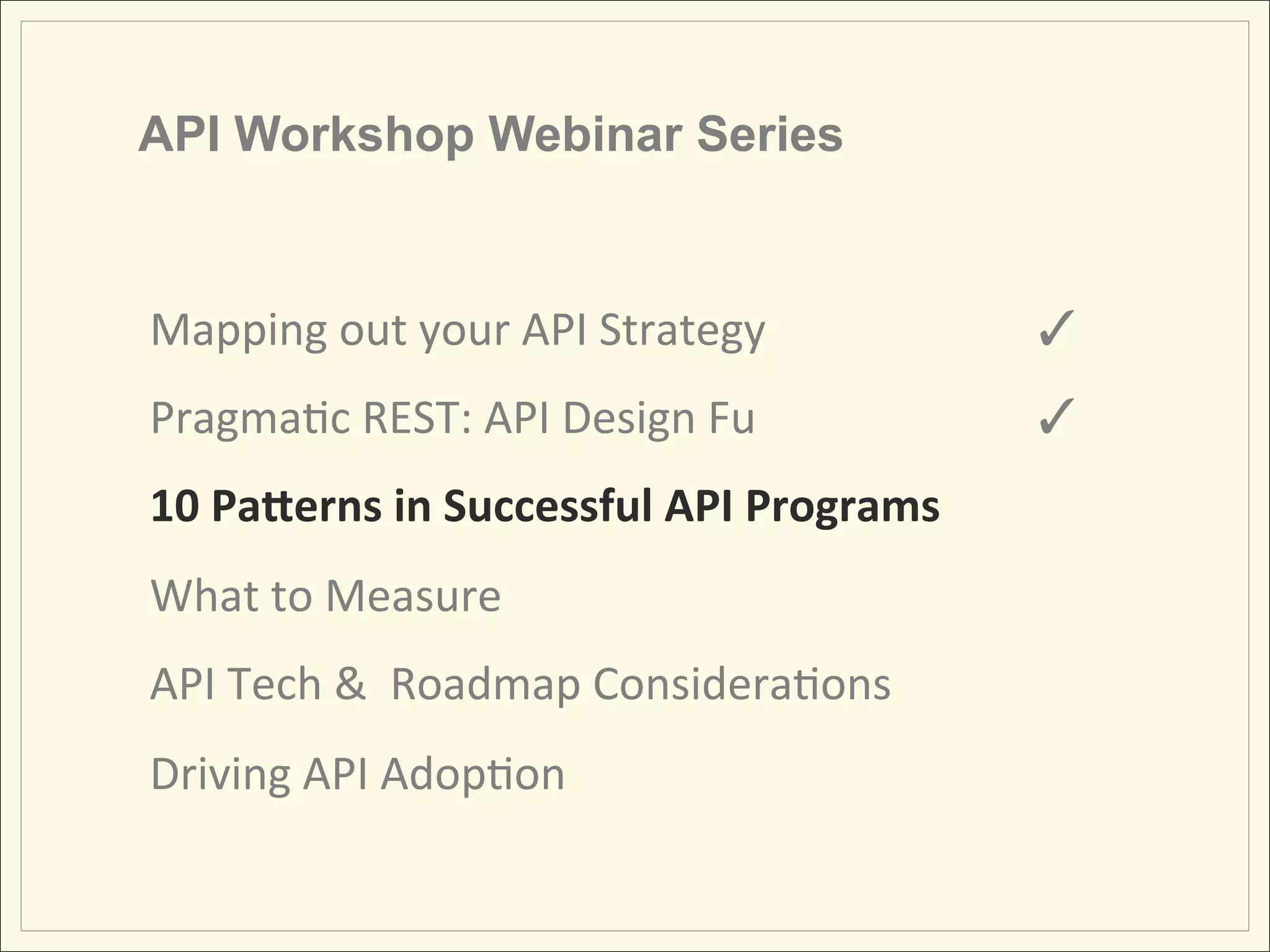 API Workshop Webinar Series


Mapping	
  out	
  your	
  API	
  Strategy	
  	
     	
     	
  ✓	
  
Pragma;c	
  REST:	
  API	
  Design	
  Fu 	
         	
     	
  ✓	
  
10	
  Pa&erns	
  in	
  Successful	
  API	
  Programs	
  
What	
  to	
  Measure	
  
API	
  Tech	
  &	
  	
  Roadmap	
  Considera;ons	
  
Driving	
  API	
  Adop;on	
  
 