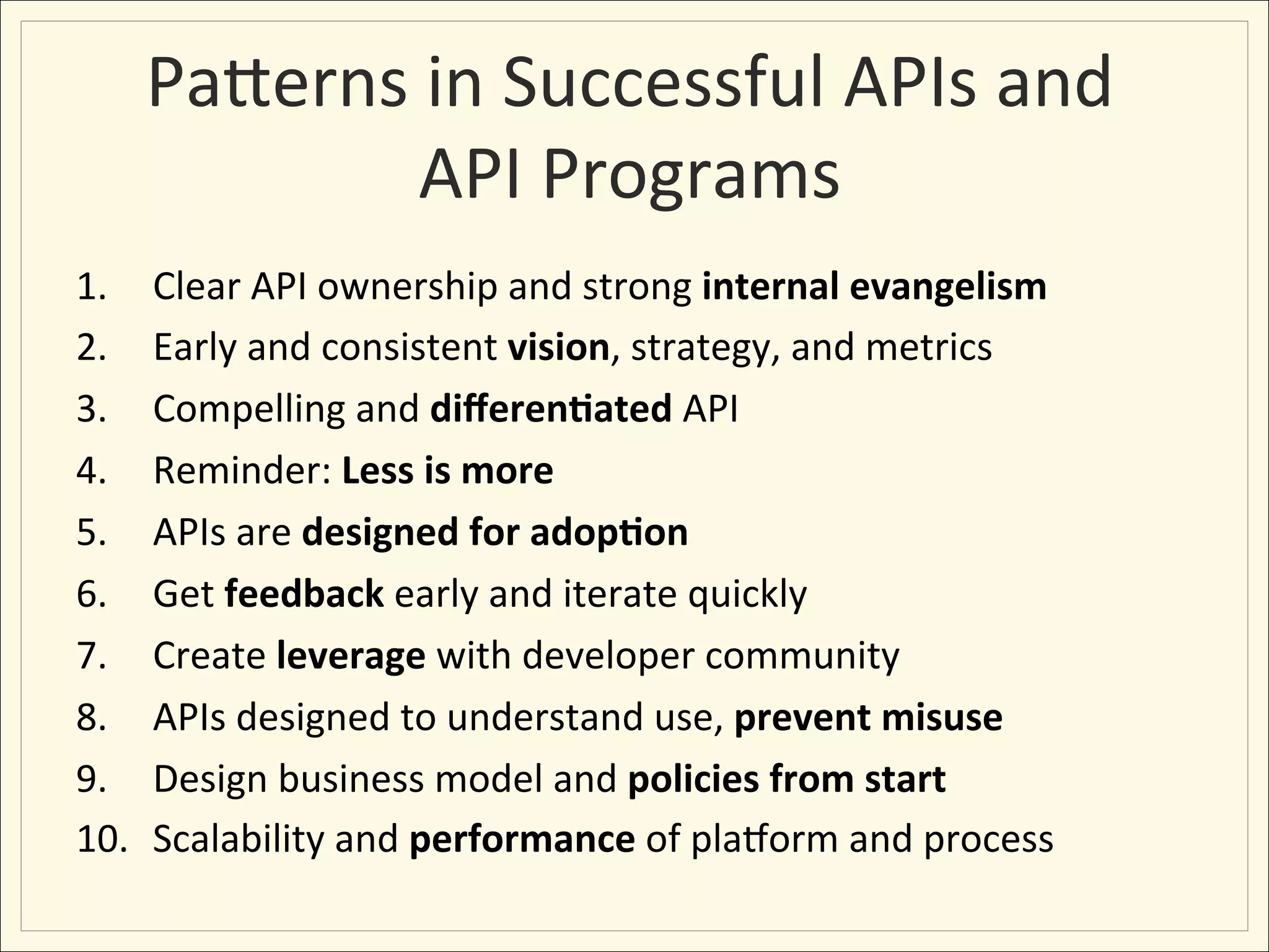 PaHerns	
  in	
  Successful	
  APIs	
  and	
  
                API	
  Programs	
  
1.     Clear	
  API	
  ownership	
  and	
  strong	
  internal	
  evangelism	
  
2.     Early	
  and	
  consistent	
  vision,	
  strategy,	
  and	
  metrics	
  
3.     Compelling	
  and	
  diﬀeren:ated	
  API	
  
4.     Reminder:	
  Less	
  is	
  more	
  
5.     APIs	
  are	
  designed	
  for	
  adop:on	
  	
  	
  
6.     Get	
  feedback	
  early	
  and	
  iterate	
  quickly	
  
7.     Create	
  leverage	
  with	
  developer	
  community	
  
8.     APIs	
  designed	
  to	
  understand	
  use,	
  prevent	
  misuse	
  
9.     Design	
  business	
  model	
  and	
  policies	
  from	
  start	
  	
  
10.    Scalability	
  and	
  performance	
  of	
  plaYorm	
  and	
  process	
  
 