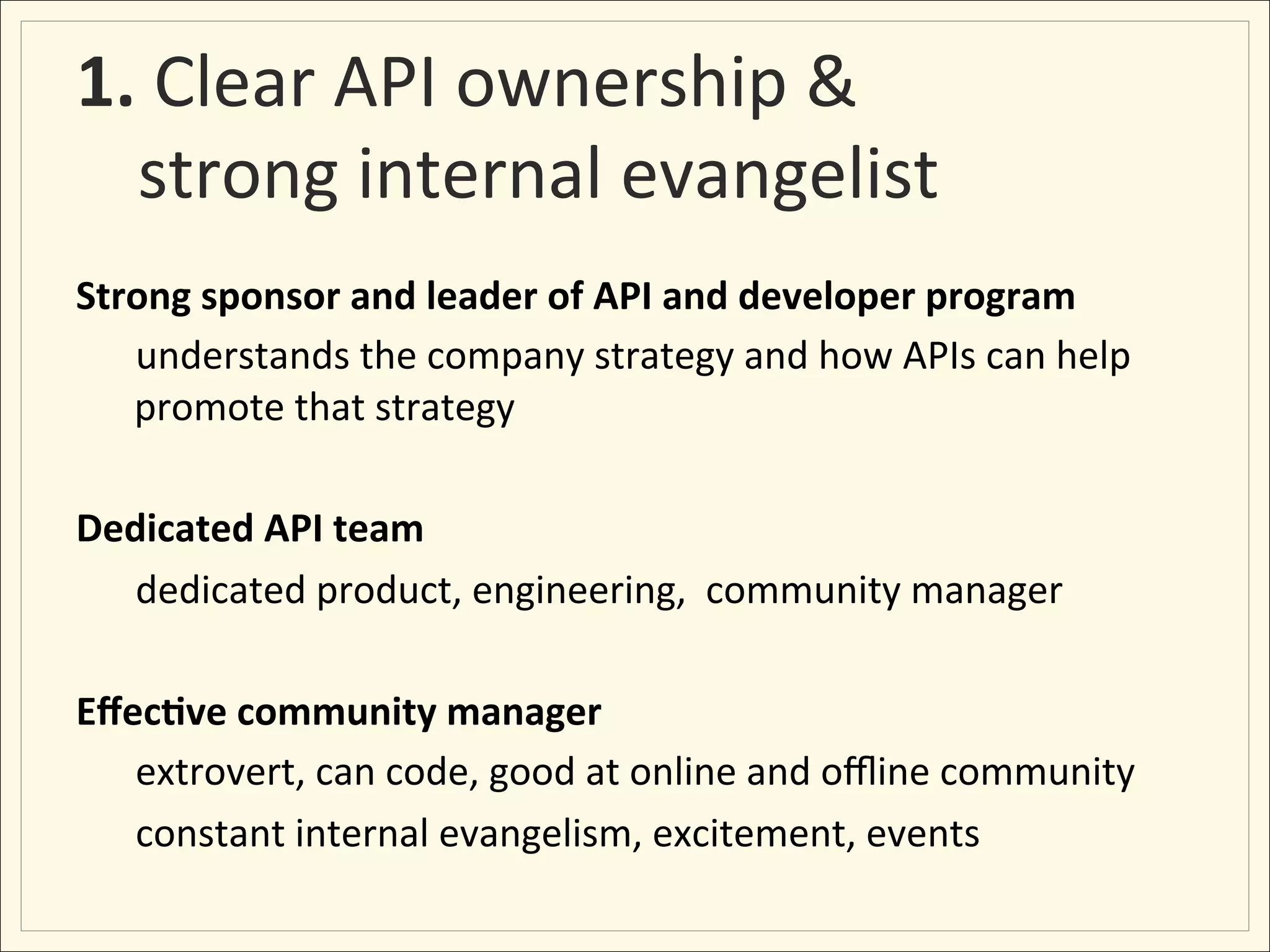 1.	
  Clear	
  API	
  ownership	
  &	
  
  strong	
  internal	
  evangelist	
  
Strong	
  sponsor	
  and	
  leader	
  of	
  API	
  and	
  developer	
  program	
  
     	
  understands	
  the	
  company	
  strategy	
  and	
  how	
  APIs	
  can	
  help	
  
        promote	
  that	
  strategy	
  
	
  
Dedicated	
  API	
  team	
  	
  
     	
  dedicated	
  product,	
  engineering,	
  	
  community	
  manager	
  
	
  
Eﬀec:ve	
  community	
  manager	
  
     	
  extrovert,	
  can	
  code,	
  good	
  at	
  online	
  and	
  oﬄine	
  community	
  
     	
  constant	
  internal	
  evangelism,	
  excitement,	
  events	
  
 