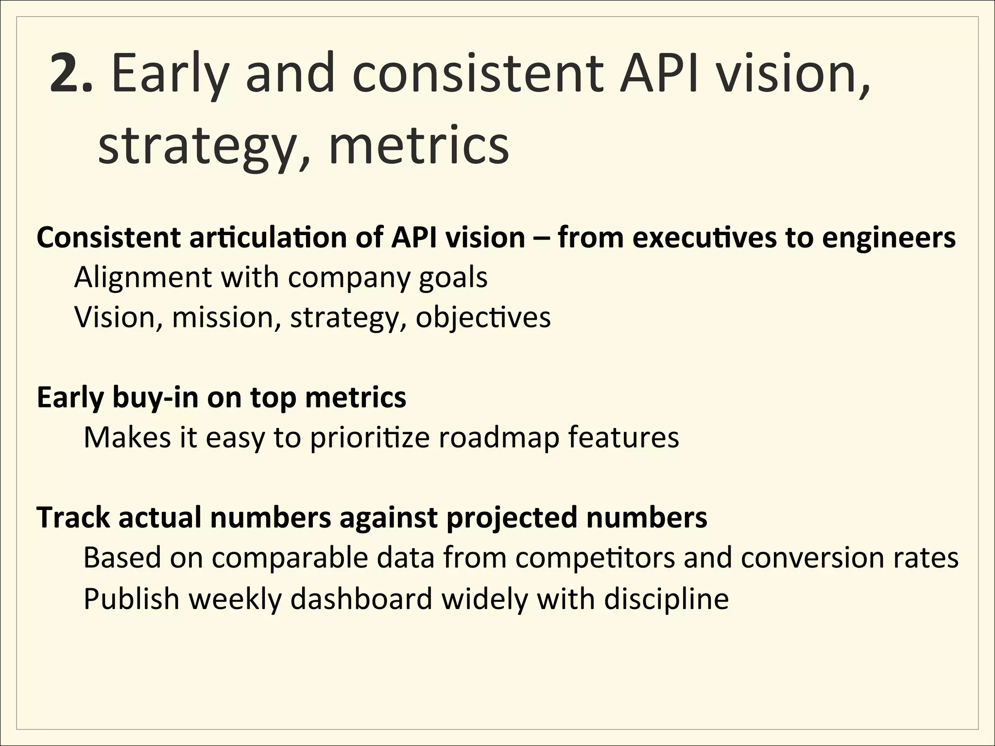 2.	
  Early	
  and	
  consistent	
  API	
  vision,	
  
   strategy,	
  metrics	
  
Consistent	
  ar:cula:on	
  of	
  API	
  vision	
  –	
  from	
  execu:ves	
  to	
  engineers	
  	
  
	
  	
  	
  	
  	
  Alignment	
  with	
  company	
  goals	
  	
  	
  
	
  	
  	
  	
  	
  Vision,	
  mission,	
  strategy,	
  objec;ves	
  
	
  
Early	
  buy-­‐in	
  on	
  top	
  metrics	
  
                    	
  Makes	
  it	
  easy	
  to	
  priori;ze	
  roadmap	
  features	
  
	
  
Track	
  actual	
  numbers	
  against	
  projected	
  numbers	
  
                    	
  Based	
  on	
  comparable	
  data	
  from	
  compe;tors	
  and	
  conversion	
  rates	
  
                    	
  Publish	
  weekly	
  dashboard	
  widely	
  with	
  discipline	
  
 