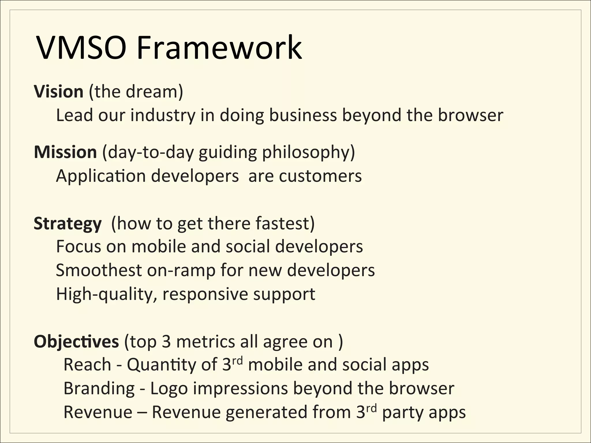 VMSO	
  Framework	
  
Vision	
  (the	
  dream)	
  
  	
  Lead	
  our	
  industry	
  in	
  doing	
  business	
  beyond	
  the	
  browser	
  
	
  
Mission	
  (day-­‐to-­‐day	
  guiding	
  philosophy)	
  
     	
  Applica;on	
  developers	
  	
  are	
  customers	
  
	
  
Strategy	
  	
  (how	
  to	
  get	
  there	
  fastest)	
  
     	
  Focus	
  on	
  mobile	
  and	
  social	
  developers	
  
     	
  Smoothest	
  on-­‐ramp	
  for	
  new	
  developers	
  
     	
  High-­‐quality,	
  responsive	
  support	
  
	
  
Objec:ves	
  (top	
  3	
  metrics	
  all	
  agree	
  on	
  )	
  
          Reach	
  -­‐	
  Quan;ty	
  of	
  3rd	
  mobile	
  and	
  social	
  apps	
  
          Branding	
  -­‐	
  Logo	
  impressions	
  beyond	
  the	
  browser	
  
          Revenue	
  –	
  Revenue	
  generated	
  from	
  3rd	
  party	
  apps	
  
 