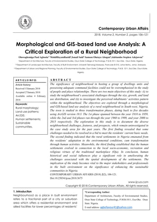 Contemporary Urban Affairs
2018, Volume 2, Number 2, pages 106–121
Morphological and GIS-based land use Analysis: A
Critical Exploration of a Rural Neighborhood
Oluwagbemiga Paul Agboola1,*
MohdHisyamRasidi2
,Ismail Said3,
Samson Olutayo Abogan4
,Adebambo Stephen Adejuwon5
1Department of Architecture, Faculty of Environmental Studies, Osun State College of Technology, P.M.B.1011, Esa-Oke. Osun State. Nigeria.
2,3Department of Landscape Architecture, Faculty of Built Environment, Universiti Teknologi Malaysia, Postcode 81310, Johor Bahru, Johor. Malaysia.
4,5Department of Urban and Regional Planning, Faculty of Environmental Studies, Osun State College of Technology, P.M.B. 1011, Esa-Oke. Osun-State.
Nigeria.
A B S T R A C T
The significance of neighbourhood in hosting a group of dwellings units and
possessing adequate communal facilities could not be overemphasized in the study
of people and place relationships. There are two main objectives of this study: (i) to
study the neighbourhood’s associated challenges through the size, growth, and land
use distribution, and (ii) to investigate the perceived inhabitants’ activities pattern
within the neighbourhood. The objectives are explored through a morphological
and GIS-based land use analysis of a rural neighbourhood in South-west, Nigeria.
The town is studied in three transformation phases, dating back to five decades
using ArcGIS version 10.3. The 1st phase spanned between the year 1910 to 1959,
while the 2nd and 3rd phases ran through the year 1960 to 1999, and year 2000 to
2015 respectively. The exploration in this study is to document the diverse
neighbourhood challenges, features, and prospects, which remain uninvestigated in
the case study area for the past years. The first finding revealed that some
challenges needed to be resolved in a bid to meet the residents’ current basic needs.
The second finding indicated that the rural settlements in Nigeria emanated from
the residents’ adaptation to the environmental conditions, cum transformation
through human activities. Meanwhile, the third finding established that the human
settlements evolved in connection to the local socio-economic, recreation and
religious virtues of the traditional marketplace (Oja). In conclusion, human
historical and social influences play a significant role in ameliorating the
challenges associated with the spatial developments of the settlements. The
implication of the study becomes vital to the major stakeholders and professionals
in the built environment on the significance of enhancing the sustainable
communities in Nigeria.
CONTEMPORARY URBAN AFFAIRS (2018) 2(2), 106-121.
Doi:10.25034/ijcua.2018.3675
www.ijcua.com
Copyright © 2018 Contemporary Urban Affairs. All rights reserved.
1. Introduction
Neighbourhood as a place in built environment
refers to a fractional part of a city or suburban
area which offers a residential environment and
allied facilities for lower percentages of residents’
A R T I C L E I N F O:
Article history:
Received 13January 2018
Accepted 27January 2018
Available online 4 February
2018
Keywords:
Rural morphology;
Land use patterns;
ArcGIS;
Human settlements;
Sustainable
communities.
*Corresponding Author:
Department of Architecture, Faculty of Environmental Studies,
Osun State College of Technology, P.M.B.1011, Esa-Oke. Osun
State. Nigeria.
E-mail address: agbofavour41@yahoo.com
 