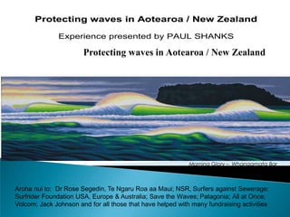 Protecting waves in Aotearoa / New Zealand

               Experience presented by PAUL SHANKS




                                                            Morning Glory – Whangamata Bar
                                                                        courtesy of Tony Ogle


Aroha nui to: Dr Rose Segedin, Te Ngaru Roa aa Maui; NSR, Surfers against Sewerage;
Surfrider Foundation USA, Europe & Australia; Save the Waves; Patagonia; All at Once;
Volcom; Jack Johnson and for all those that have helped with many fundraising activities
 