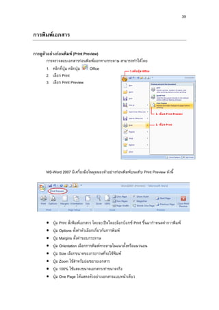 39
การพิมพเอกสาร
การดูตัวอยางกอนพิมพ (Print Preview)
การตรวจสอบเอกสารกอนพิมพออกทางกระดาษ สามารถทําไดโดย
1. คลิกที่ปุม คลิกปุม Office
2. เลือก Print
3. เลือก Print Preview
MS-Word 2007 มีเครื่องมือในมุมมองตัวอยางกอนพิมพบนแท็บ Print Preview ดังนี้
• ปุม Print สั่งพิมพเอกสาร โดยจะเปดไดอะล็อกบ็อกซ Print ขึ้นมากําหนดคาการพิมพ
• ปุม Options ตั้งคาตัวเลือกเกี่ยวกับการพิมพ
• ปุม Margins ตั้งคาขอบกระดาษ
• ปุม Orientation เลือกการพิมพกระดาษในแนวตั้งหรือแนวนอน
• ปุม Size เลือกขนาดของกระกาษที่จะใชพิมพ
• ปุม Zoom ใชสําหรับยอ/ขยายเอกสาร
• ปุม 100% ใชแสดงขนาดเอกสารเทาขนาดจริง
• ปุม One Page ใหแสดงตัวอยางเอกสารแบบหนาเดียว
 