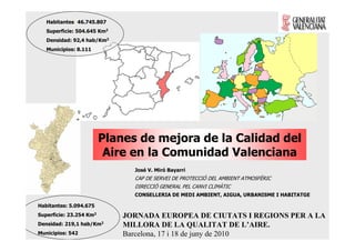 Habitantes: 46.745.807
   Superficie: 504.645 Km2
   Densidad: 92,4 hab/Km2
   Municipios: 8.111




                         Planes de mejora de la Calidad del
                          Aire en la Comunidad Valenciana
                               José V. Miró Bayarri
                               CAP DE SERVEI DE PROTECCIÓ DEL AMBIENT ATMOSFÈRIC
                               DIRECCIÓ GENERAL PEL CANVI CLIMÀTIC
                               CONSELLERIA DE MEDI AMBIENT, AIGUA, URBANISME I HABITATGE

Habitantes: 5.094.675
Superficie: 23.254 Km2       JORNADA EUROPEA DE CIUTATS I REGIONS PER A LA
Densidad: 219,1   hab/Km2    MILLORA DE LA QUALITAT DE L’AIRE.
Municipios: 542              Barcelona, 17 i 18 de juny de 2010
 