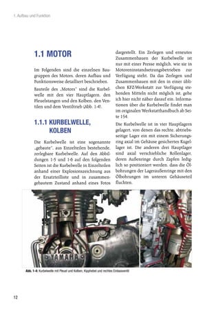 1. Aufbau und Funktion




                                                                            dargestellt. Ein Zerlegen und erneutes
             1.1 MOTOR                                                      Zusammenbauen der Kurbelwelle ist
                                                                            nur mit einer Presse möglich, wie sie in
             Im Folgenden sind die einzelnen Bau-                           Motoreninstandsetzungsbetrieben zur
             gruppen des Motors, deren Aufbau und                           Verfügung steht. Da das Zerlegen und
             Funktionsweise detailliert beschrieben.                        Zusammenbauen mit den in einer übli-
             Bauteile des „Motors“ sind die Kurbel-                         chen KFZ-Werkstatt zur Verfügung ste-
             welle mit den vier Hauptlagern, den                            henden Mitteln nicht möglich ist, gehe
             Pleuelstangen und den Kolben, den Ven-                         ich hier nicht näher darauf ein. Informa-
             tilen und dem Ventiltrieb (Abb. 1-4).                          tionen über die Kurbelwelle findet man
                                                                            im originalen Werkstatthandbuch ab Sei-
                                                                            te 154.
             1.1.1 KURBELWELLE,                                             Die Kurbelwelle ist in vier Hauptlagern
                   KOLBEN                                                   gelagert, von denen das rechte, abtriebs-
                                                                            seitige Lager ein mit einem Sicherungs-
             Die Kurbelwelle ist eine sogenannte                            ring axial im Gehäuse gesichertes Kugel-
             „gebaute“, aus Einzelteilen bestehende,                        lager ist. Die anderen drei Hauptlager
             zerlegbare Kurbelwelle. Auf den Abbil-                         sind axial verschiebliche Rollenlager,
             dungen 1-5 und 1-6 auf den folgenden                           deren Außenringe durch Zapfen ledig-
             Seiten ist die Kurbelwelle in Einzelteilen                     lich so positioniert werden, dass die Öl-
             anhand einer Explosionszeichnung aus                           bohrungen der Lageraußenringe mit den
             der Ersatzteilliste und in zusammen-                           Ölbohrungen im unteren Gehäuseteil
             gebautem Zustand anhand eines Fotos                            fluchten.




       Abb. 1-4: Kurbelwelle mit Pleuel und Kolben, Kipphebel und rechtes Einlassventil




12
 