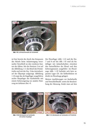 1. Aufbau und Funktion




  Loslager                                             Erleichterungsbohrungen




  Abb. 1-9: Lichtmaschinenseite der Kurbelwelle



ist hier bereits der durch das Einspuren                     Die Pleuellager (Abb. 1-12 und die Pos.
des Ritzels beim Anlassvorgang verur-                        7 und 8 auf der Abb. 1-5) sind als Na-
sachte Verschleiß an den vorderen Kan-                       dellager mit Anlaufscheiben zwischen
ten der Zähne. Mit der Position 2 ist auf                    den Seitenflächen der Pleuel und den
der Abbildung 1-11 das Ritzel des Primär-                    Schwungmassen ausgeführt. Im Pleuel-
triebs und mit der Pos. 3 das Antriebsrit-                   auge (Abb. 1-13) befindet sich kein se-
zel der Ölpumpe aufgezeigt. Abbildung                        parates Lager d.h. der Kolbenbolzen ist
1-10 zeigt das als Kugellager ausgeführte                    direkt im Pleuelauge gelagert.
rechte Hauptlager der Kurbelwelle mit                        Weitere Ausführungen zur Kurbelwelle
einem Sicherungsring zur axialen Fixie-                      und Verschleißmaße, sowie die Beschrei-
rung im Gehäuse (Pos. 4).                                    bung der Messung, findet man auf den




                                                  Pos. 4       Pos. 1
                                                                                                                Pos. 4




                                             Festlager        Pos. 3                                           Pos. 2
  Abb. 1-10: Abtriebsseite der Kurbelwelle                     Abb. 1-11: Abtriebsseite der Kurbelwelle mit Primärtrieb
             mit rechtem Hauptlager



                                                                                                                               15
 