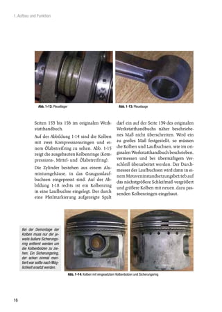1. Aufbau und Funktion




                Abb. 1-12: Pleuellager                                        Abb. 1-13: Pleuelauge



             Seiten 153 bis 156 im originalen Werk-                         darf ein auf der Seite 139 des originalen
             statthandbuch.                                                 Werkstatthandbuchs näher beschriebe-
             Auf der Abbildung 1-14 sind die Kolben                         nes Maß nicht überschreiten. Wird ein
             mit zwei Kompressionsringen und ei-                            zu großes Maß festgestellt, so müssen
             nem Ölabstreifring zu sehen. Abb. 1-15                         die Kolben und Laufbuchsen, wie im ori-
             zeigt die ausgebauten Kolbenringe (Kom-                        ginalen Werkstatthandbuch beschrieben,
             pressions-, Mittel- und Ölabstreifring).                       vermessen und bei übermäßigem Ver-
                                                                            schleiß überarbeitet werden. Der Durch-
             Die Zylinder bestehen aus einem Alu-
                                                                            messer der Laufbuchsen wird dann in ei-
             miniumgehäuse, in das Graugusslauf-
                                                                            nem Motoreninstandsetzungsbetrieb auf
             buchsen eingepresst sind. Auf der Ab-
                                                                            das nächstgrößere Schleifmaß vergrößert
             bildung 1-18 rechts ist ein Kolbenring
                                                                            und größere Kolben mit neuen, dazu pas-
             in eine Laufbuchse eingelegt. Der durch
                                                                            senden Kolbenringen eingebaut.
             eine Pfeilmarkierung aufgezeigte Spalt




     Bei der Demontage der
     Kolben muss nur der je-
     weils äußere Sicherungs-
     ring entfernt werden um
     die Kolbenbolzen zu zie-
     hen. Ein Sicherungsring,
     der schon einmal mon-
     tiert war sollte nach Mög-
     lichkeit ersetzt werden.
                                         Abb. 1-14: Kolben mit eingesetztem Kolbenbolzen und Sicherungsring




16
 
