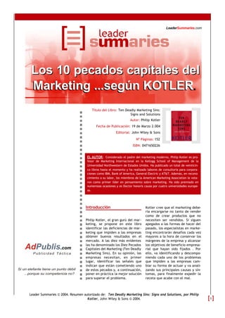 Introducción
Philip Kotler, el gran gurú del mar-
keting, se propone en este libro
identificar las deficiencias de mar-
keting que impiden a las empresas
obtener buenos resultados en el
mercado. A las diez más evidentes
las ha denominado los Diez Pecados
Capitales del Marketing (Ten Deadly
Marketing Sins). En su opinión, las
empresas necesitan, en primer
lugar, identificar las señales que
indican que están cometiendo uno
de estos pecados y, a continuación,
poner en práctica la mejor solución
para superar el problema.
Kotler cree que el marketing debe-
ría encargarse no tanto de vender
como de crear productos que no
necesiten ser vendidos. Si siguen
apegados a las formas de hacer del
pasado, los especialistas en marke-
ting encontrarán desafíos cada vez
mayores a la hora de conservar los
márgenes de la empresa y alcanzar
los objetivos de beneficio empresa-
rial que hayan sido fijados . Por
ello, va identificando y descompo-
niendo cada uno de los problemas
que impiden a las empresas cam-
biar su forma de actuar y va anali-
zando sus principales causas y sín-
tomas, para finalmente expedir la
receta que acabe con el mal.
Título del Libro: Ten Deadly Marketing Sins:
Signs and Solutions
Autor: Philip Kotler
Fecha de Publicación: 19 de Marzo 2.004
Editorial: John Wiley & Sons
Nº Páginas: 152
ISBN: 0471650226
EL AUTOR: Considerado el padre del marketing moderno, Philip Kotler es pro-
fesor de Marketing Internacional en la Kellogg School of Management de la
Universidad Northwestern de Estados Unidos. Ha publicado un total de veinticin-
co libros hasta el momento y ha realizado labores de consultoría para corpora-
ciones como IBM, Bank of America, General Electric y AT&T. Además, en recono-
cimiento a su labor, los miembros de la American Marketing Association le vota-
ron como primer líder en pensamiento sobre marketing. Ha sido premiado en
numerosas ocasiones y es Doctor honoris causa por cuatro universidades europe-
as.
Los 10 pecados capitales delLos 10 pecados capitales del
Marketing ...según KOTLER.Marketing ...según KOTLER
Leader Summaries © 2004. Resumen autorizado de: Ten Deadly Marketing Sins: Signs and Solutions, por Philip
Kotler, John Wiley & Sons © 2004.
Publicidad Táctica
AdPublis.com
LeaderSummaries.com
Si un elefante tiene un punto débil
...porque su competencia no?
1
 