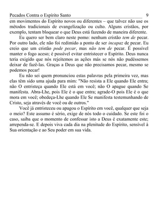 Pecados Contra o Espírito Santo 
em movimentos do Espírito novos ou diferentes – que talvez não use os 
métodos tradicionais de evangelização ou culto. Alguns cristãos, por 
exemplo, tentam bloquear o que Deus está fazendo de maneira diferente. 
9 
Eu quero ser bem claro neste pomo: nenhum cristão tem de pecar. 
Por outro lado, ele não foi redimido a ponto de ser incapaz de pecar. Eu 
creio que um cristão pode pecar, mas não tem de pecar. É possível 
manter o fogo aceso; é possível evitar entristecer o Espírito. Deus nunca 
teria exigido que nós rejeitemos as ações más se nós não pudéssemos 
deixar de fazê-las. Graças a Deus que não precisamos pecar, mesmo se 
podemos pecar! 
Eu não sei quem pronunciou estas palavras pela primeira vez, mas 
elas têm sido uma ajuda para mim: "Não resista a Ele quando Ele entra; 
não O entristeça quando Ele está em você; não O apague quando Se 
manifesta. Abra-Lhe, pois Ele é o que entra; agrade-O pois Ele é o que 
mora em você; obedeça-Lhe quando Ele Se manifesta testemunhando de 
Cristo, seja através de você ou de outros." 
Você já entristeceu ou apagou o Espírito em você, qualquer que seja 
o meio? Este assumo é sério, exige de nós todo o cuidado. Se este foi o 
caso, saiba que o momento de confessar isto a Deus é exatamente este; 
arrependa-se. E depois viva cada dia na plenitude do Espírito, sensível à 
Sua orientação e ao Seu poder em sua vida. 
