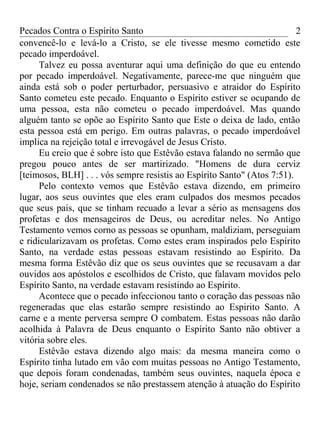 Pecados Contra o Espírito Santo 
convencê-lo e levá-lo a Cristo, se ele tivesse mesmo cometido este 
pecado imperdoável. 
2 
Talvez eu possa aventurar aqui uma definição do que eu entendo 
por pecado imperdoável. Negativamente, parece-me que ninguém que 
ainda está sob o poder perturbador, persuasivo e atraidor do Espírito 
Santo cometeu este pecado. Enquanto o Espírito estiver se ocupando de 
uma pessoa, esta não cometeu o pecado imperdoável. Mas quando 
alguém tanto se opõe ao Espírito Santo que Este o deixa de lado, então 
esta pessoa está em perigo. Em outras palavras, o pecado imperdoável 
implica na rejeição total e irrevogável de Jesus Cristo. 
Eu creio que é sobre isto que Estêvão estava falando no sermão que 
pregou pouco antes de ser martirizado. "Homens de dura cerviz 
[teimosos, BLH] . . . vós sempre resistis ao Espírito Santo" (Atos 7:51). 
Pelo contexto vemos que Estêvão estava dizendo, em primeiro 
lugar, aos seus ouvintes que eles eram culpados dos mesmos pecados 
que seus pais, que se tinham recuado a levar a sério as mensagens dos 
profetas e dos mensageiros de Deus, ou acreditar neles. No Antigo 
Testamento vemos corno as pessoas se opunham, maldiziam, perseguiam 
e ridicularizavam os profetas. Como estes eram inspirados pelo Espírito 
Santo, na verdade estas pessoas estavam resistindo ao Espírito. Da 
mesma forma Estêvão diz que os seus ouvintes que se recusavam a dar 
ouvidos aos apóstolos e escolhidos de Cristo, que falavam movidos pelo 
Espírito Santo, na verdade estavam resistindo ao Espírito. 
Acontece que o pecado infeccionou tanto o coração das pessoas não 
regeneradas que elas estarão sempre resistindo ao Espirito Santo. A 
carne e a mente perversa sempre O combatem. Estas pessoas não darão 
acolhida à Palavra de Deus enquanto o Espírito Santo não obtiver a 
vitória sobre eles. 
Estêvão estava dizendo algo mais: da mesma maneira como o 
Espírito tinha lutado em vão com muitas pessoas no Antigo Testamento, 
que depois foram condenadas, também seus ouvintes, naquela época e 
hoje, seriam condenados se não prestassem atenção à atuação do Espírito 
 