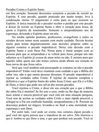 Pecados Contra o Espírito Santo 
em Seu coração. Somente descrentes cometem o pecado de resistir ao 
Espírito. E este pecado, quando praticado por muito tempo, leva à 
condenação eterna. O julgamento é certo para os que resistem ao 
Espírito. A única maneira de o pecador receber o perdão por este pecado 
é deixar de resistir ao Espírito Santo e abrir o coração para Jesus, de 
quem o Espírito dá testemunho. Somente o arrependimento nos dá 
esperança, deixando o Espírito atuar em nós. 
3 
Na minha opinião pastores, professores, evangelistas e todos os 
cristãos devem tomar neste assunto com muito cuidado. Devem hesitar 
muito para tomar dogmaticamente suas decisões próprias sobre se 
alguém cometeu o pecado imperdoável. Deixe esta decisão com o 
Espírito Santo e com Deus Pai. Nossa parte é instar sempre com as 
pessoas para que se arrependam e se voltem para Jesus, porque nós não 
sabemos se o Espírito já cessou de atuar neles ou não. E oremos para que 
aqueles sobre quem nós não temos certeza ainda abram seu coração às 
boas novas de que Jesus salva. 
Será que você também está preocupado se cometeu ou não o pecado 
imperdoável? Então você deve examinar com cuidado o que a Bíblia diz 
sobre isto, não o que outras pessoas disseram. O pecado imperdoável é 
rejeitar as verdades sobre Cristo. É rejeitar de maneira completa e 
definitiva o que o Espírito Santo diz sobre Jesus Cristo: que Ele é o Filho 
de Deus, o único que pode nos salvar dos nossos pecados. 
Você rejeitou a Cristo, e disse em seu coração que o que a Bíblia 
diz sabre Ele é mentira? Se for este o caso, então eu lhe digo da maneira 
mais solene e sincera possível que você está em uma situação perigosa, 
Você tem de aceitar as verdades sobre Cristo o mais rápido possível, e 
achegar-se a Ele em confissão humilde, arrependimento e fé. Persistir na 
descrença poderá ser trágico, levando-o no final a uma eternidade sem 
esperança e sem Deus. 
Por outro lado, você pode ser crente, mas cometeu algum pecado o 
qual você até agora pensou que o impedisse de ser salvo. Não interessa o 
que é: lembre-se que Deus o ama, e que quer perdoar este pecado. Você só 
 