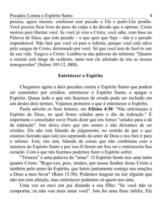 Pecados Contra o Espírito Santo 
precise, agora mesmo, confessar este pecado a Ele e pedir-Lhe perdão. 
Você precisa ficar livre do peso da culpa e da dúvida que o oprime. Cristo 
morreu para libertar você. Se você já veio a Cristo, você sabe, com base na 
Palavra de Deus, que este pecado – o que quer que Seja – não é o pecado 
imperdoável. Não fará que você vá para o inferno, porque você está salvo 
pelo sangue de Cristo, derramado por você. Só que você tem de fazê-lo sair 
de sua vida. Traga-o a Cristo. Lembre-se das palavras do salmista: "Quanto 
o oriente está longe do ocidente, tanto tem ele afastado de nós as nossas 
transgressões" (Salmo 103:12, IBB). 
Entristecer o Espírito 
4 
Chegamos agora a dois pecados contra o Espírito Santo que podem 
ser cometidos por cristãos: entristecer o Espírito Santo, e apagar o 
Espírito. Quase tudo o que nós fazemos de errado pode ser incluído em 
um destes dois termos. Vejamos primeiro o que é entristecer o Espírito. 
Paulo adverte os Seus leitores, em Efésios 4:30: "Não entristeçais o 
Espírito de Deus, no qual fostes selados para o dia da redenção." É 
importante e consolador ouvir Paulo dizer que nós fomos "selados para o dá 
da redenção". Isto deixa claro que nós somos e não deixamos de ser 
cristãos. Ele não está falando de julgamento, no sentido de que o que 
estamos fazendo aqui está nos separando do amor de Deus e nos fará ir para 
o inferno. Está, isto sim, falando de coisas que não combinam com a 
natureza do Espírito Santo e por isso O ferem em Seu ser e entristecem Seu 
coração. Com o que nós fazemos podemos fazer o Espírito sofrer. 
"Tristeza" é uma palavra do "amar". O Espírito Santo nos ama tanto 
quanto Cristo: "Rogo-vos, pois, irmãos, por nosso Senhor Jesus Cristo e 
também pelo amor do Espírito, que luteis juntamente comigo nas orações 
a Deus a meu favor" (Rom 15:30). Podemos magoar ou irar alguém que 
não nos tem afeição, mas entristecer podemos só quem nos ama. 
Uma vez eu ouvi um pai dizendo a seu filho: "Se você não se 
comportar, eu não vou mais amar você". Isto foi urna frase infeliz. Ele 
 