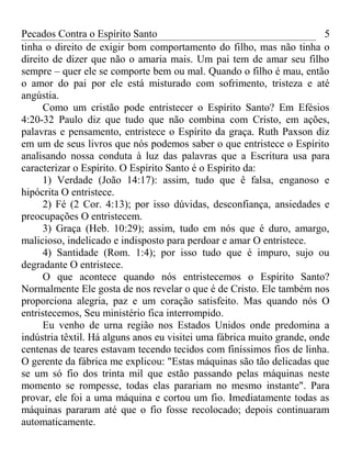 Pecados Contra o Espírito Santo 
tinha o direito de exigir bom comportamento do filho, mas não tinha o 
direito de dizer que não o amaria mais. Um pai tem de amar seu filho 
sempre – quer ele se comporte bem ou mal. Quando o filho é mau, então 
o amor do pai por ele está misturado com sofrimento, tristeza e até 
angústia. 
5 
Como um cristão pode entristecer o Espírito Santo? Em Efésios 
4:20-32 Paulo diz que tudo que não combina com Cristo, em ações, 
palavras e pensamento, entristece o Espírito da graça. Ruth Paxson diz 
em um de seus livros que nós podemos saber o que entristece o Espírito 
analisando nossa conduta à luz das palavras que a Escritura usa para 
caracterizar o Espírito. O Espírito Santo é o Espírito da: 
1) Verdade (João 14:17): assim, tudo que ê falsa, enganoso e 
hipócrita O entristece. 
2) Fé (2 Cor. 4:13); por isso dúvidas, desconfiança, ansiedades e 
preocupações O entristecem. 
3) Graça (Heb. 10:29); assim, tudo em nós que é duro, amargo, 
malicioso, indelicado e indisposto para perdoar e amar O entristece. 
4) Santidade (Rom. 1:4); por isso tudo que é impuro, sujo ou 
degradante O entristece. 
O que acontece quando nós entristecemos o Espírito Santo? 
Normalmente Ele gosta de nos revelar o que é de Cristo. Ele também nos 
proporciona alegria, paz e um coração satisfeito. Mas quando nós O 
entristecemos, Seu ministério fica interrompido. 
Eu venho de urna região nos Estados Unidos onde predomina a 
indústria têxtil. Há alguns anos eu visitei uma fábrica muito grande, onde 
centenas de teares estavam tecendo tecidos com finíssimos fios de linha. 
O gerente da fábrica me explicou: "Estas máquinas são tão delicadas que 
se um só fio dos trinta mil que estão passando pelas máquinas neste 
momento se rompesse, todas elas parariam no mesmo instante". Para 
provar, ele foi a uma máquina e cortou um fio. Imediatamente todas as 
máquinas pararam até que o fio fosse recolocado; depois continuaram 
automaticamente. 
 