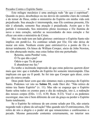 Pecados Contra o Espírito Santo 
6 
Este milagre mecânico é uma analogia rude "do que é espiritual". 
Quando eu peco, desobedeço ou me desvio do caminho claro da vontade 
e do temor de Deus, então o ministério do Espírito em minha vida está 
prejudicado. Sua atuação é interrompida, mas Ele continua presente, Ele 
não é afastado, somente Sua atuação é prejudicada. Assim que o fio 
partido é restaurado, Seu ministério pleno recomeça e Ele ilumina de 
novo o meu coração, satisfaz as necessidades do meu coração e faz 
eficaz em mim o ministério de Cristo. 
Mas isto tudo tem um lado glorioso: entristecer o Espírito Santo não 
implica em perdê-Lo. Eu continuo selado por Ele; Ele não deixa de 
morar em mim. Nenhum crente pare entristecê-Lo a ponto de Ele o 
deixar totalmente. Os hinos de William Cowper, sócio de John Newton, 
me têm abençoado muito, mas estas linhas têm-me perturbado: 
Retorna, santa Pomba! vem, 
Ó Tu que dás a paz! 
Odeio o que Te dá pesar 
E abandonar-me faz.1 
Eu tenho a incômoda impressão de que estas palavras querem dizer 
mais que isto: que o trabalho do Espírito foi somente interrompido. Elas 
implicam em que eu O perdi. Se foi isto que Cowper quis dizer, creio 
que ele estava errado. 
Deus pode fazer com que não sintamos mais a presença do Espírito 
Santo. Podemos ver isto no Salmo 51, onde Davi diz: "Não retires de 
mimo teu Santo Espírito" (v. 11). Mas não se esqueça que o Espírito 
Santo selou todos os crentes para o dia da redenção, isto é, a redenção 
dos nossos corpos (Efés. 1:13, 4:30; Rom. 8:23). Você e eu podemos 
escorregar, mas isto é bem diferente de cair da graça ou perder o Espírito 
Santo totalmente. 
Se o Espírito Se retirasse de um creme selado por Ele, não estaria 
negando todo o plano da salvação? Mas quando nós O entristecemos, Ele 
retira de nós a alegria e o poder até que renunciemos e confessemos o 
pecado. Mesmo parecendo contentes externamente, no interior nos 
 