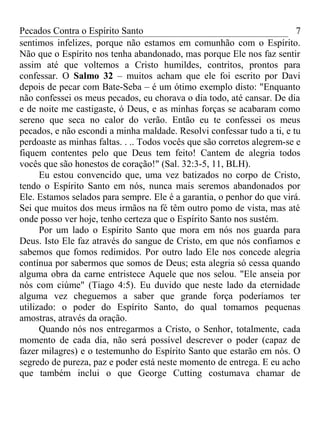 Pecados Contra o Espírito Santo 
sentimos infelizes, porque não estamos em comunhão com o Espírito. 
Não que o Espírito nos tenha abandonado, mas porque Ele nos faz sentir 
assim até que voltemos a Cristo humildes, contritos, prontos para 
confessar. O Salmo 32 – muitos acham que ele foi escrito por Davi 
depois de pecar com Bate-Seba – é um ótimo exemplo disto: "Enquanto 
não confessei os meus pecados, eu chorava o dia todo, até cansar. De dia 
e de noite me castigaste, ó Deus, e as minhas forças se acabaram como 
sereno que seca no calor do verão. Então eu te confessei os meus 
pecados, e não escondi a minha maldade. Resolvi confessar tudo a ti, e tu 
perdoaste as minhas faltas. . .. Todos vocês que são corretos alegrem-se e 
fiquem contentes pelo que Deus tem feito! Cantem de alegria todos 
vocês que são honestos de coração!" (Sal. 32:3-5, 11, BLH). 
7 
Eu estou convencido que, uma vez batizados no corpo de Cristo, 
tendo o Espírito Santo em nós, nunca mais seremos abandonados por 
Ele. Estamos selados para sempre. Ele é a garantia, o penhor do que virá. 
Sei que muitos dos meus irmãos na fé têm outro pomo de vista, mas até 
onde posso ver hoje, tenho certeza que o Espírito Santo nos sustém. 
Por um lado o Espírito Santo que mora em nós nos guarda para 
Deus. Isto Ele faz através do sangue de Cristo, em que nós confiamos e 
sabemos que fomos redimidos. Por outro lado Ele nos concede alegria 
contínua por sabermos que somos de Deus; esta alegria só cessa quando 
alguma obra da carne entristece Aquele que nos selou. "Ele anseia por 
nós com ciúme" (Tiago 4:5). Eu duvido que neste lado da eternidade 
alguma vez cheguemos a saber que grande força poderíamos ter 
utilizado: o poder do Espírito Santo, do qual tomamos pequenas 
amostras, através da oração. 
Quando nós nos entregarmos a Cristo, o Senhor, totalmente, cada 
momento de cada dia, não será possível descrever o poder (capaz de 
fazer milagres) e o testemunho do Espírito Santo que estarão em nós. O 
segredo de pureza, paz e poder está neste momento de entrega. E eu acho 
que também inclui o que George Cutting costumava chamar de 
 