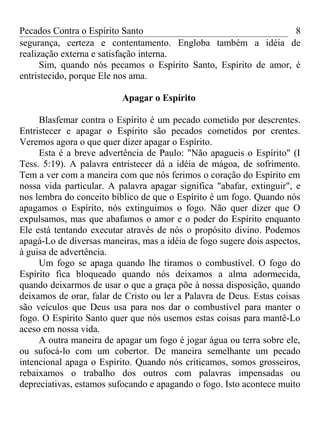 Pecados Contra o Espírito Santo 
segurança, certeza e contentamento. Engloba também a idéia de 
realização externa e satisfação interna. 
8 
Sim, quando nós pecamos o Espírito Santo, Espírito de amor, é 
entristecido, porque Ele nos ama. 
Apagar o Espírito 
Blasfemar contra o Espírito é um pecado cometido por descrentes. 
Entristecer e apagar o Espírito são pecados cometidos por crentes. 
Veremos agora o que quer dizer apagar o Espírito. 
Esta é a breve advertência de Paulo: "Não apagueis o Espírito" (I 
Tess. 5:19). A palavra entristecer dá a idéia de mágoa, de sofrimento. 
Tem a ver com a maneira com que nós ferimos o coração do Espírito em 
nossa vida particular. A palavra apagar significa "abafar, extinguir", e 
nos lembra do conceito bíblico de que o Espírito é um fogo. Quando nós 
apagamos o Espírito, nós extinguimos o fogo. Não quer dizer que O 
expulsamos, mas que abafamos o amor e o poder do Espírito enquanto 
Ele está tentando executar através de nós o propósito divino. Podemos 
apagá-Lo de diversas maneiras, mas a idéia de fogo sugere dois aspectos, 
à guisa de advertência. 
Um fogo se apaga quando lhe tiramos o combustível. O fogo do 
Espírito fica bloqueado quando nós deixamos a alma adormecida, 
quando deixarmos de usar o que a graça põe à nossa disposição, quando 
deixamos de orar, falar de Cristo ou ler a Palavra de Deus. Estas coisas 
são veículos que Deus usa para nos dar o combustível para manter o 
fogo. O Espírito Santo quer que nós usemos estas coisas para mantê-Lo 
aceso em nossa vida. 
A outra maneira de apagar um fogo é jogar água ou terra sobre ele, 
ou sufocá-lo com um cobertor. De maneira semelhante um pecado 
intencional apaga o Espírito. Quando nós criticamos, somos grosseiros, 
rebaixamos o trabalho dos outros com palavras impensadas ou 
depreciativas, estamos sufocando e apagando o fogo. Isto acontece muito 
 