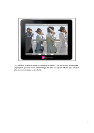 L o s t e l é f o n o s f i j o s s e r á n e n p r o p o r c i ó n m u c h o m e n o s a l o s q u e e x i s t e n h o y e n d í a y
u n p r o y e c t o q u e s o l o u t i l i c e t e l é f o n o s f i j o s n o s e r í a u n a o p c i ó n r o b u s t a p a r a e s t u d i a r
a l o s c o n s u m i d o r e s d e u n p r o d u c t o .
1 1
 
