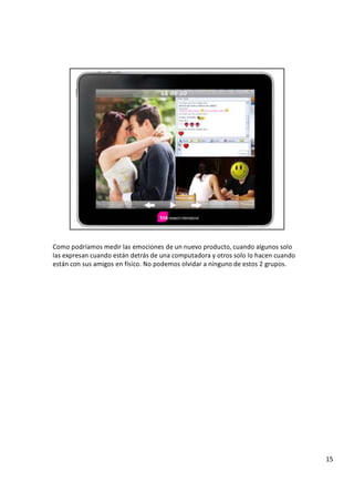 C o m o p o d r í a m o s m e d i r l a s e m o c i o n e s d e u n n u e v o p r o d u c t o , c u a n d o a l g u n o s s o l o
l a s e x p r e s a n c u a n d o e s t á n d e t r á s d e u n a c o m p u t a d o r a y o t r o s s o l o l o h a c e n c u a n d o
e s t á n c o n s u s a m i g o s e n f í s i c o . N o p o d e m o s o l v i d a r a n i n g u n o d e e s t o s 2 g r u p o s .
1
5
 