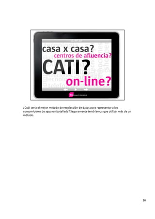 ¿
C u á l s e r í a e l m e j o r m é t o d o d e r e c o l e c c i ó n d e d a t o s p a r a r e p r e s e n t a r a l o s
c o n s u m i d o r e s d e a g u a e m b o t e l l a d a ?
S
e g u r a m e n t e t e n d r í a m o s q u e u t i l i z a r m á s d e u n
m é t o d o .
1 6
 