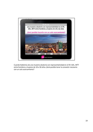C u a n d o h a b l e m o s d e u n a m u e s t r a a l e a t o r i a c o n r e p r e s e n t a t i v i d a d e n e l D F , G D L , M T Y
e n t r e h o m b r e s y m u j e r e s d e
1 8
a 5 0 a ñ o s
¿
S
e r á p o s i b l e t e n e r l a c o n e x i ó n n e c e s a r i a
c o n u n s o l o a c e r c a m i e n t o ?
1 9
 