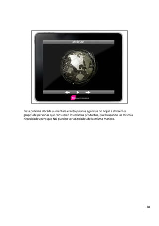 E n l a p r ó x i m a d é c a d a a u m e n t a r á e l r e t o p a r a l a s a g e n c i a s d e l l e g a r a d i f e r e n t e s
g r u p o s d e p e r s o n a s q u e c o n s u m e n l o s m i s m o s p r o d u c t o s , q u e b u s c a n d o l a s m i s m a s
n e c e s i d a d e s p e r o q u e N O p u e d e n s e r a b o r d a d a s d e l a m i s m a m a n e r a .
2 0
 