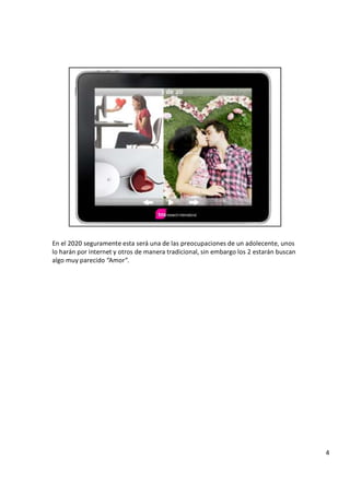 E n e l 2 0 2 0 s e g u r a m e n t e e s t a s e r á u n a d e l a s p r e o c u p a c i o n e s d e u n a d o l e c e n t e , u n o s
l o h a r á n p o r i n t e r n e t y o t r o s d e m a n e r a t r a d i c i o n a l , s i n e m b a r g o l o s 2 e s t a r á n b u s c a n
a l g o m u y p a r e c i d o “ A m o r ” .
4
 